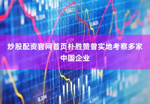 炒股配资官网首页朴胜赞曾实地考察多家中国企业