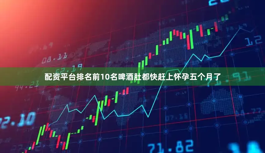 配资平台排名前10名啤酒肚都快赶上怀孕五个月了