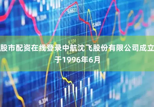 股市配资在线登录中航沈飞股份有限公司成立于1996年6月