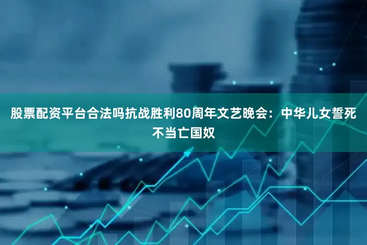 股票配资平台合法吗抗战胜利80周年文艺晚会：中华儿女誓死不当亡国奴