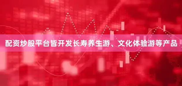 配资炒股平台皆开发长寿养生游、文化体验游等产品