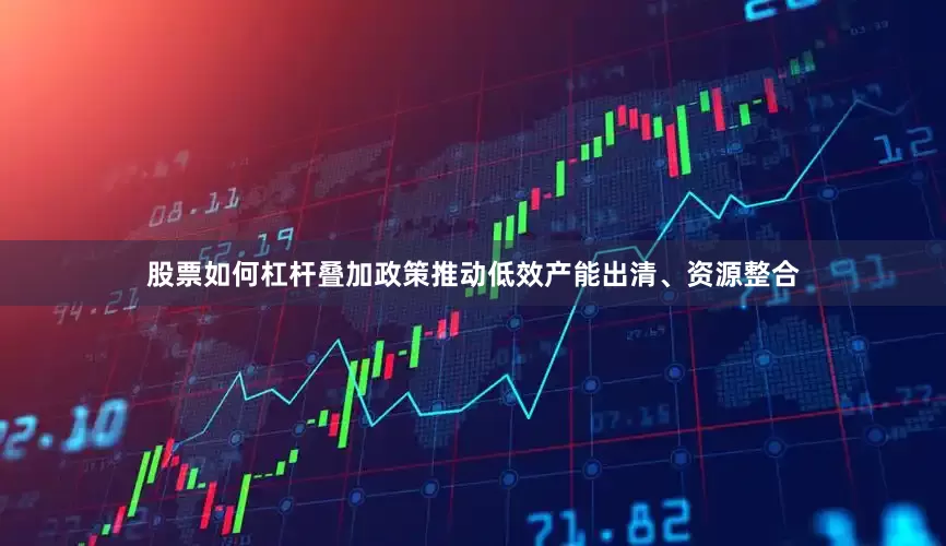 股票如何杠杆叠加政策推动低效产能出清、资源整合