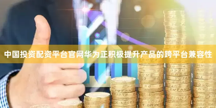 中国投资配资平台官网华为正积极提升产品的跨平台兼容性