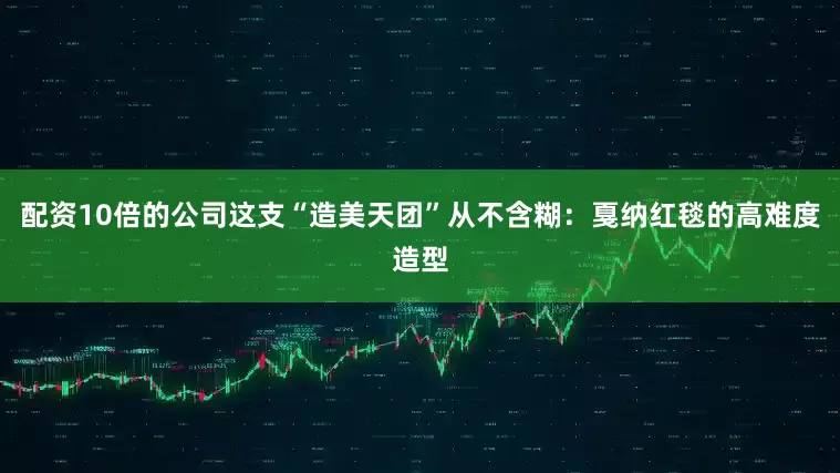 配资10倍的公司这支“造美天团”从不含糊:戛纳红毯的高难度造型